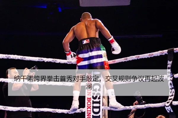 纳干诺跨界拳击首秀对手敲定，交叉规则争议再起波澜